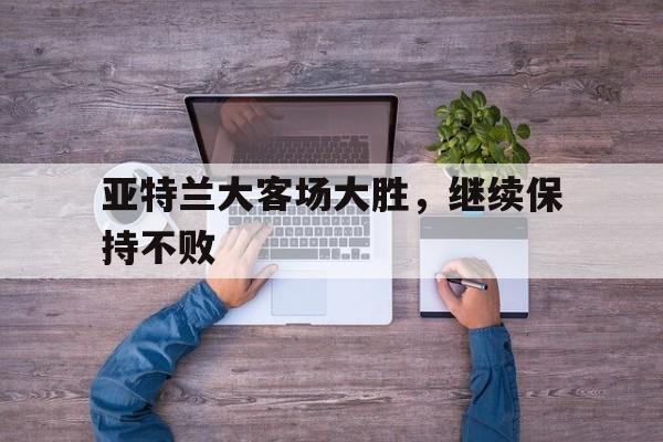 关于亚特兰大客场大胜，继续保持不败的信息