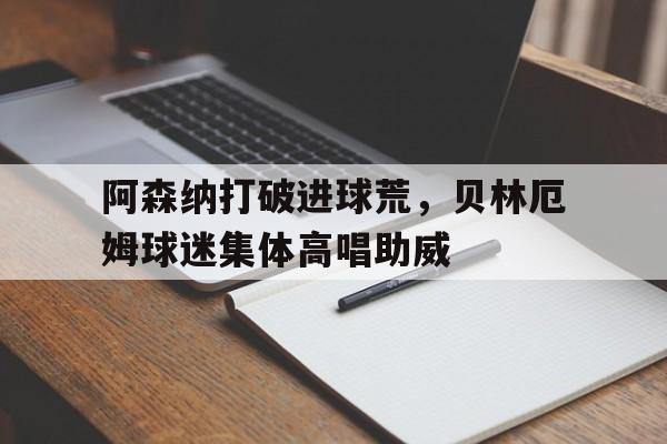 阿森纳打破进球荒，贝林厄姆球迷集体高唱助威贝林汉姆为什么叫贝林厄姆